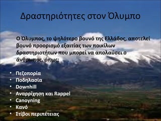 Δραστηριότητες στον Όλυμπο
Ο Όλυμπος, το ψηλότερο βουνό της Ελλάδος, αποτελεί
βουνό προορισμό εξαιτίας των ποικίλων
δραστηριοτήτων που μπορεί να απολαύσει ο
άνθρωπος, όπως:
• Πεζοπορία
• Ποδηλασία
• Downhill
• Αναρρίχηση και Rappel
• Canoyning
• Κανό
• Στίβοι περιπέτειας
 