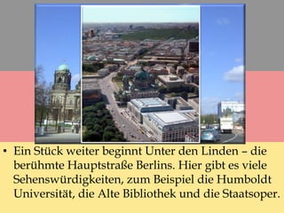 • Ein Stück weiter beginnt Unter den Linden – die
berühmte Hauptstraße Berlins. Hier gibt es viele
Sehenswürdigkeiten, zum Beispiel die Humboldt
Universität, die Alte Bibliothek und die Staatsoper.
 