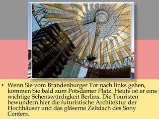 • Wenn Sie vom Brandenburger Tor nach links gehen,
kommen Sie bald zum Potsdamer Platz. Heute ist er eine
wichtige Sehenswürdigkeit Berlins. Die Touristen
bewundern hier die futuristische Architektur der
Hochhäuser und das gläserne Zeltdach des Sony
Centers.
 