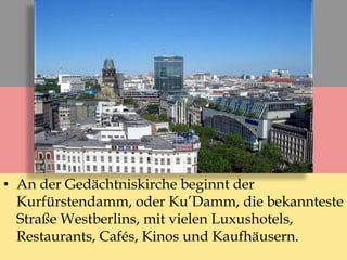 • An der Gedächtniskirche beginnt der
Kurfürstendamm, oder Ku’Damm, die bekannteste
Straße Westberlins, mit vielen Luxushotels,
Restaurants, Cafés, Kinos und Kaufhäusern.
 
