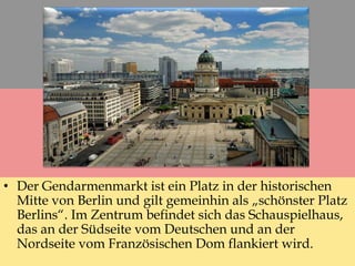 • Der Gendarmenmarkt ist ein Platz in der historischen
Mitte von Berlin und gilt gemeinhin als „schönster Platz
Berlins“. Im Zentrum befindet sich das Schauspielhaus,
das an der Südseite vom Deutschen und an der
Nordseite vom Französischen Dom flankiert wird.
 
