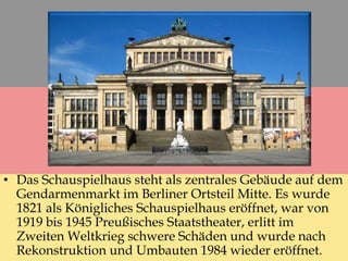 • Das Schauspielhaus steht als zentrales Gebäude auf dem
Gendarmenmarkt im Berliner Ortsteil Mitte. Es wurde
1821 als Königliches Schauspielhaus eröffnet, war von
1919 bis 1945 Preußisches Staatstheater, erlitt im
Zweiten Weltkrieg schwere Schäden und wurde nach
Rekonstruktion und Umbauten 1984 wieder eröffnet.
 