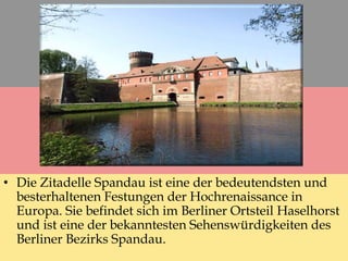 • Die Zitadelle Spandau ist eine der bedeutendsten und
besterhaltenen Festungen der Hochrenaissance in
Europa. Sie befindet sich im Berliner Ortsteil Haselhorst
und ist eine der bekanntesten Sehenswürdigkeiten des
Berliner Bezirks Spandau.
 