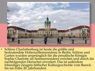 • Schloss Charlottenburg ist heute die größte und
bedeutendste Hohenzollernresidenz in Berlin. Schloss und
Garten wurden ursprünglich für die preußische Königin
Sophie Charlotte als Sommerresidenz errichtet und durch die
nachfolgenden Herrscher erweitert. Das ist außerdem
lebendiges Zeugnis höfischer Kulturgeschichte vom Barock
bis ins frühe 20. Jahrhundert.
 