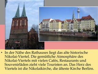 • In der Nähe des Rathauses liegt das alte historische
Nikolai-Viertel. Die gemütliche Atmosphäre des
Nikolai-Viertels mit vielen Cafés, Restaurants und
Souvenirläden zieht viele Touristen an. Das Herz des
Viertels ist die Nikolaikirche, die älteste Kirche Berlins.
 