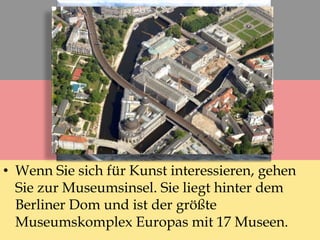 • Wenn Sie sich für Kunst interessieren, gehen
Sie zur Museumsinsel. Sie liegt hinter dem
Berliner Dom und ist der größte
Museumskomplex Europas mit 17 Museen.
 