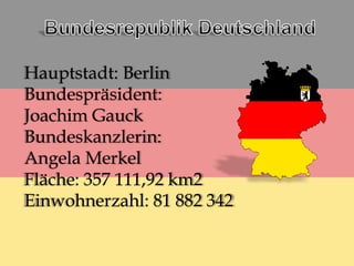 Hauptstadt: Berlin
Bundespräsident:
Joachim Gauck
Bundeskanzlerin:
Angela Merkel
Fläche: 357 111,92 km2
Einwohnerzahl: 81 882 342
 