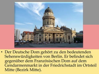 • Der Deutsche Dom gehört zu den bedeutenden
Sehenswürdigkeiten von Berlin. Er befindet sich
gegenüber dem Französischen Dom auf dem
Gendarmenmarkt in der Friedrichstadt im Ortsteil
Mitte (Bezirk Mitte).
 