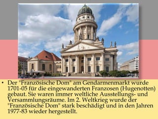 • Der "Französische Dom" am Gendarmenmarkt wurde
1701-05 für die eingewanderten Franzosen (Hugenotten)
gebaut. Sie waren immer weltliche Ausstellungs- und
Versammlungsräume. Im 2. Weltkrieg wurde der
"Französische Dom" stark beschädigt und in den Jahren
1977-83 wieder hergestellt.
 