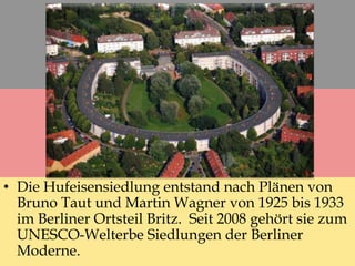 • Die Hufeisensiedlung entstand nach Plänen von
Bruno Taut und Martin Wagner von 1925 bis 1933
im Berliner Ortsteil Britz. Seit 2008 gehört sie zum
UNESCO-Welterbe Siedlungen der Berliner
Moderne.
 