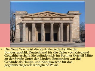 • Die Neue Wache ist die Zentrale Gedenkstätte der
Bundesrepublik Deutschland für die Opfer von Krieg und
Gewaltherrschaft. Sie befindet sich im Berliner Ortsteil Mitte
an der Straße Unter den Linden. Entstanden war das
Gebäude als Haupt- und Königswache für das
gegenüberliegende Königliche Palais.
 