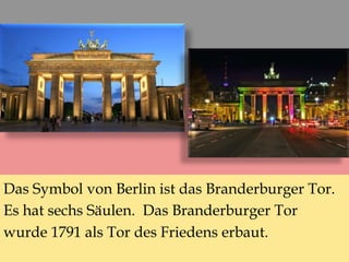 Das Symbol von Berlin ist das Branderburger Tor.
Es hat sechs Säulen. Das Branderburger Tor
wurde 1791 als Tor des Friedens erbaut.
 