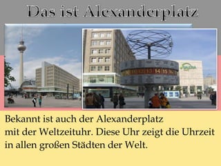 Bekannt ist auch der Alexanderplatz
mit der Weltzeituhr. Diese Uhr zeigt die Uhrzeit
in allen großen Städten der Welt.
 