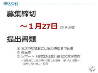 申込受付
募集締切
～１月27日（当日必着）
提出書類
① 三次市地域おこし協力隊応募申込書
② 住民票
③ レポート（書式は任意）※1200文字以内
◎地域おこし協力隊に応募した動機、行いたい活動・
活かしたい能力・目標
 