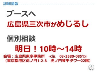 詳細情報
ブースへ
広島県三次市がめじるし
個別相談
明日！10時～14時
会場：広島県東京事務所 ≪℡ 03-3580-0851≫
（東京都港区虎ノ門1-2-8 虎ノ門琴平タワー22階）
 