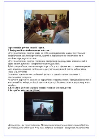 Презентація роботи кожної групи.
5. Інформаційне повідомлення вчителя.
«Стати дорослим» означає взяти на себе відповідальність за своє матеріальне
забезпечення, духовний розвиток, здоров’я, відповідати за свої вчинки та їх
наслідки перед суспільством.
«Стати дорослим» означає готовність створювати родину, мати власних дітей і
нести за них духовну і матеріальну відповідальність.
Зрілість передбачає, що людина реалізує себе у всіх сферах життя: активно працює,
уміє дружити, розвиває свої таланти, розуміє навколишній світ та займає гідне
місце у цьому світі.
Важливим компонентом соціальної зрілості є здатність налагоджувати і
підтримувати стосунки.
Як бачите, дорослість аж ніяк не передбачає вседозволеності, безвідповідальності й
життя «собі на втіху», як іноді здається підлітку. Головне слово в дорослому житті
«треба».
6. Есе «Як я розумію доросле життя»(уривки з творів дітей)
7. Інтерв’ю з батьками.(Відео)
Дорослість – це самостійність. Можна написати це слово так: самостійність,
це означає,що я стою сам. Я не маю потреби в наказах і заборонах, командах та
 