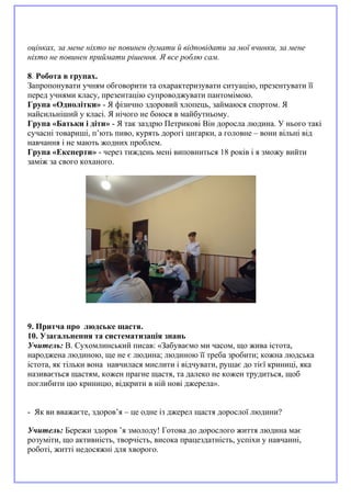 оцінках, за мене ніхто не повинен думати й відповідати за мої вчинки, за мене
ніхто не повинен приймати рішення. Я все роблю сам.
8. Робота в групах.
Запропонувати учням обговорити та охарактеризувати ситуацію, презентувати її
перед учнями класу, презентацію супроводжувати пантомімою.
Група «Однолітки» - Я фізично здоровий хлопець, займаюся спортом. Я
найсильніший у класі. Я нічого не боюся в майбутньому.
Група «Батьки і діти» - Я так заздрю Петрикові Він доросла людина. У нього такі
сучасні товариші, п’ють пиво, курять дорогі цигарки, а головне – вони вільні від
навчання і не мають жодних проблем.
Група «Експерти» - через тиждень мені виповниться 18 років і я зможу вийти
заміж за свого коханого.
9. Притча про людське щастя.
10. Узагальнення та систематизація знань
Учитель: В. Сухомлинський писав: «Забуваємо ми часом, що жива істота,
народжена людиною, ще не є людина; людиною її треба зробити; кожна людська
істота, як тільки вона навчилася мислити і відчувати, рушає до тієї криниці, яка
називається щастям, кожен прагне щастя, та далеко не кожен трудиться, щоб
поглибити цю криницю, відкрити в ній нові джерела».
- Як ви вважаєте, здоров’я – це одне із джерел щастя дорослої людини?
Учитель: Бережи здоров ’я змолоду! Готова до дорослого життя людина має
розуміти, що активність, творчість, висока працездатність, успіхи у навчанні,
роботі, житті недосяжні для хворого.
 