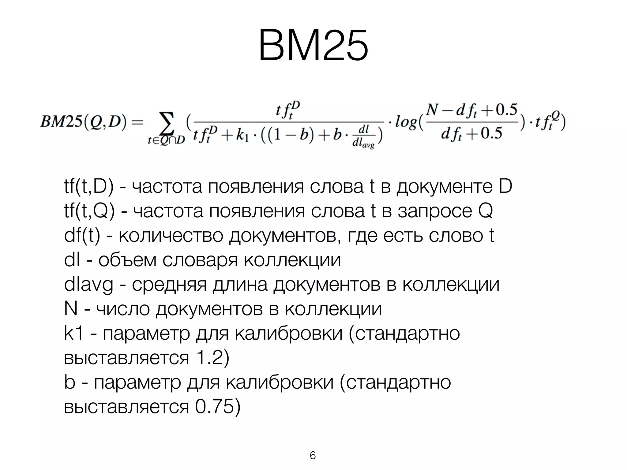 BM25
tf(t,D) - частота появления слова t в документе D
tf(t,Q) - частота появления слова t в запросе Q
df(t) - количество документов, где есть слово t
dl - объем словаря коллекции
dlavg - средняя длина документов в коллекции
N - число документов в коллекции
k1 - параметр для калибровки (стандартно
выставляется 1.2)
b - параметр для калибровки (стандартно
выставляется 0.75)
6
 