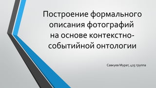 Построение формального
описания фотографий
на основе контекстно-
событийной онтологии
Савкуев Мурат, 425 группа
 