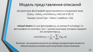 Модель представления описаний
Дескрипторы фотографий представляются в следующем виде:
𝑡𝑦𝑝𝑒 𝑑: 𝑣𝑎𝑙𝑢𝑒 𝑑, 𝑐𝑜𝑛𝑓𝑖𝑑𝑒𝑛𝑐𝑒 𝑑: 𝑣𝑎𝑙 , 𝑣𝑎𝑙 ∈ 0; 1
Пример: {sceneT ype : ‘indoor‘, confidence : 0.6}
«Sound cluster» d: для фотографии 𝑝𝑗 из потока P в d войдут те
фотографии из кластера с ( 𝑐 – размер кластера), которые содержат
все дескрипторы 𝑝𝑗
𝑐𝑜𝑛𝑓𝑖𝑑𝑒𝑛𝑐𝑒 𝑑 =
1
𝑐
× ෍ 𝑓(𝑝𝑗, 𝑑)
Наличие последовательности из набора дескрипторов является
обязательным условием для получения новых выводов.
12
 