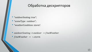 Обработка дескрипторов
• “outdoorSeating: true”;
• “sceneType : outdoor”;
• “weatherCondition: storm”.
• 𝑜𝑢𝑡𝑑𝑜𝑜𝑟𝑆𝑒𝑎𝑡𝑖𝑛𝑔 ∧ 𝑜𝑢𝑡𝑑𝑜𝑜𝑟 → 𝑓𝑖𝑛𝑒𝑊𝑒𝑎𝑡ℎ𝑒𝑟
• 𝑓𝑖𝑛𝑒𝑊𝑒𝑎𝑡ℎ𝑒𝑟 → ¬ 𝑠𝑡𝑜𝑟𝑚
13
 
