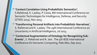 • "Context Correlation Using Probabilistic Semantics",
S.Rafatirad, K. Laskey, P. Costa, 8th International Conference on
SemanticTechnologies for Intelligence, Defense, and Security
(STIDS 2013), Nov 2013.
• "Transforming Personal Artifacts into Probabilistic Narratives",
S. Rafatirad and K. Laskey.The 29th International Conference on
Uncertainty in Artificial Intelligence, Jul 2013.
• "Contextual Augmentation of Ontology for Recognizing Sub-
Events", S. Rafatirad and R. Jain. The 5th IEEE International
Conference On Semantic Computing, Palo Alto, Sep 2011.
2
 