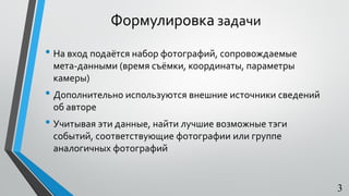 Формулировка задачи
• На вход подаётся набор фотографий, сопровождаемые
мета-данными (время съёмки, координаты, параметры
камеры)
• Дополнительно используются внешние источники сведений
об авторе
• Учитывая эти данные, найти лучшие возможные тэги
событий, соответствующие фотографии или группе
аналогичных фотографий
3
 