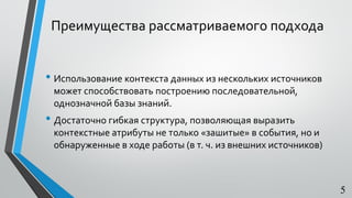 Преимущества рассматриваемого подхода
• Использование контекста данных из нескольких источников
может способствовать построению последовательной,
однозначной базы знаний.
• Достаточно гибкая структура, позволяющая выразить
контекстные атрибуты не только «зашитые» в события, но и
обнаруженные в ходе работы (в т. ч. из внешних источников)
5
 