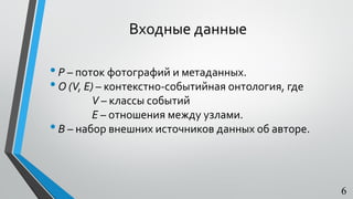 Входные данные
•P – поток фотографий и метаданных.
•O (V, E) – контекстно-событийная онтология, где
V – классы событий
Е – отношения между узлами.
•В – набор внешних источников данных об авторе.
6
 