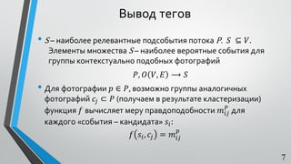 Вывод тегов
• S – наиболее релевантные подсобытия потока P. 𝑆 ⊆ 𝑉.
Элементы множества S – наиболее вероятные события для
группы контекстуально подобных фотографий
𝑃, 𝑂 𝑉, 𝐸 ⟶ 𝑆
• Для фотографии 𝑝 ∈ 𝑃, возможно группы аналогичных
фотографий 𝑐𝑗 ⊂ 𝑃 (получаем в результате кластеризации)
функция 𝑓 вычисляет меру правдоподобности 𝑚𝑖𝑗
𝑃
для
каждого «события – кандидата» 𝑠𝑖:
𝑓 𝑠𝑖, 𝑐𝑗 = 𝑚𝑖𝑗
𝑝
7
 