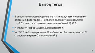 • В результате предыдущего шага нами получаем «черновик»
описания фотографии: наиболее релевантным событиям
𝑠𝑖∈ 𝑆 ставятся в соответствие теги событий 𝑡𝑖
𝑒
∈ 𝑇.
• Используя информацию В, расширяем T .
• ∀𝑖 𝑡𝑖
𝑒
∈ 𝑇 либо содержится в 𝑂, либо может быть получено из 𝑂
(тогда расширяем 𝑂 и получаем 𝑂𝑟)
8
Вывод тегов
 
