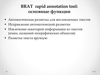 13
BRAT rapid annotation tool:
основные функции
 Автоматическая разметка для англоязычных текстов
 Исправление автоматической разметки
 Извлечение некоторой информации из текстов
(имен, названий географических объектов)
 Разметка текста вручную
 