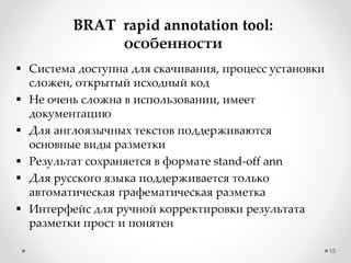 15
BRAT rapid annotation tool:
особенности
 Система доступна для скачивания, процесс установки
сложен, открытый исходный код
 Не очень сложна в использовании, имеет
документацию
 Для англоязычных текстов поддерживаются
основные виды разметки
 Результат сохраняется в формате stand-off ann
 Для русского языка поддерживается только
автоматическая графематическая разметка
 Интерфейс для ручной корректировки результата
разметки прост и понятен
 