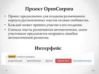 19
Проект OpenCorpora
• Проект предназначен для создания размеченного
корпуса русскоязычных текстов силами сообщества.
• Каждый может принять участие в его создании.
• Сначала тексты размечаются автоматически, затем
участникам предлагается исправить ошибки
автоматической разметки.
Интерфейс
 