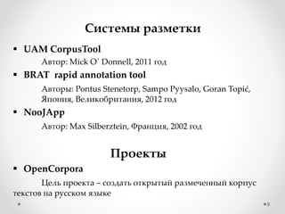 9
Системы разметки
 UAM CorpusTool
Автор: Mick O` Donnell, 2011 год
 BRAT rapid annotation tool
Авторы: Pontus Stenetorp, Sampo Pyysalo, Goran Topić,
Япония, Великобритания, 2012 год
 NooJApp
Автор: Max Silberztein, Франция, 2002 год
Проекты
 OpenCorpora
Цель проекта – создать открытый размеченный корпус
текстов на русском языке
 