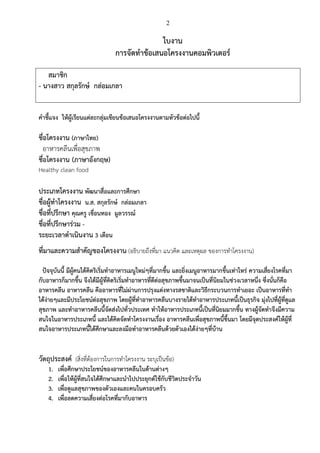 2
ใบงาน
การจัดทาข้อเสนอโครงงานคอมพิวเตอร์
สมาชิก
- นางสาว สกุลรักษ์ กล่อมเกลา
คาชี้แจง ให้ผู้เรียนแต่ละกลุ่มเขียนข้อเสนอโครงงานตามหัวข้อต่อไปนี้
ชื่อโครงงาน (ภาษาไทย)
อาหารคลีนเพื่อสุขภาพ
ชื่อโครงงาน (ภาษาอังกฤษ)
Healthy clean food
ประเภทโครงงาน พัฒนาสื่อและการศึกษา
ชื่อผู้ทาโครงงาน น.ส. สกุลรักษ์ กล่อมเกลา
ชื่อที่ปรึกษา คุณครู เขื่อนทอง มูลวรรณ์
ชื่อที่ปรึกษาร่วม -
ระยะเวลาดาเนินงาน 3 เดือน
ที่มาและความสาคัญของโครงงาน (อธิบายถึงที่มา แนวคิด และเหตุผล ของการทาโครงงาน)
ปัจจุบันนี้ มีผู้คนได้คิดริเริ่มทาอาหารเมนูใหม่ๆที่มากขึ้น และยิ่งเมนูอาหารมากขึ้นเท่าไหร่ ความเสี่ยงโรคที่มา
กับอาหารก็มากขึ้น จึงได้มีผู้ที่คิดริเริ่มทาอาหารที่ดีต่อสุขภาพขึ้นมาจนเป็นที่นิยมในช่วงเวลาหนึ่ง ซึ่งนั่นก็คือ
อาหารคลีน อาหารคลีน คืออาหารที่ไม่ผ่านการปรุงแต่งทางรสชาติและวิธีกระบวนการทาเยอะ เป็นอาหารที่ทา
ได้ง่ายๆและมีประโยชน์ต่อสุขภาพ โดยผู้ที่ทาอาหารคลีนบางรายได้ทาอาหารประเภทนี้เป็นธุรกิจ มุ่งไปที่ผู้ที่ดูแล
สุขภาพ และทาอาหารคลีนนี้จัดส่งไปทั่วประเทศ ทาให้อาหารประเภทนี้เป็นที่นิยมมากขึ้น ทางผู้จัดทาจึงมีความ
สนใจในอาหารประเภทนี้ และได้คิดจัดทาโครงงานเรื่อง อาหารคลีนเพื่อสุขภาพนี้ขึ้นมา โดยมีจุดประสงค์ให้ผู้ที่
สนใจอาหารประเภทนี้ได้ศึกษาและลงมือทาอาหารคลีนด้วยตัวเองได้ง่ายๆที่บ้าน
วัตถุประสงค์ (สิ่งที่ต้องการในการทาโครงงาน ระบุเป็นข้อ)
1. เพื่อศึกษาประโยชน์ของอาหารคลีนในด้านต่างๆ
2. เพื่อให้ผู้ที่สนใจได้ศึกษาและนาไปประยุกต์ใช้กับชีวิตประจาวัน
3. เพื่อดูแลสุขภาพของตัวเองและคนในครอบครัว
4. เพื่อลดความเสี่ยงต่อโรคที่มากับอาหาร
 