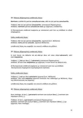 10
25: Πλάγιος (Εξαρτημένος) υποθετικός λόγος:
Neminem credideritis patriae consulturum esse, nisi vos ipsi patriae consulueritis.
Υπόθεση: nisi vos ipsi patriae consulueritis. (υποτακτική Παρακειμένου)
Απόδοση: neminem patriae consulturum esse (με εξάρτηση: credideritis).
(Η δευτερεύουσα υποθετική εκφέρεται με υποτακτική γιατί έχει ως απόδοση το ειδικό
απαρέμφατο)
Ευθύς υποθετικός λόγος:
Υπόθεση: nisi vos ipsi patriae consulueritis. (οριστική Συντ. Μέλλοντα)
Απόδοση: nemo patriae consulet. (οριστική Μέλλοντα).
(υποθετικός λόγος που εκφράζει την ανοιχτή υπόθεση στο μέλλον)
37: Πλάγιος (Εξαρτημένος) υποθετικός λόγος:
In eum locum res deducta est, ut, nisi qui deus vel casus aliqui subvenerit, salvi
esse nequeamus.
Υπόθεση: […]nisi qui deus […] subvenerit (υποτακτική Παρακειμένου)
Απόδοση: ut salvi esse nequeamus (με εξάρτηση: In eum locum res deducta est).
(Η δευτερεύουσα υποθετική εκφέρεται με υποτακτική γιατί έχει ως απόδοση
δευτερεύουσα επιρρηματική συμπερασματική πρόταση)
Ευθύς υποθετικός λόγος:
Υπόθεση:[…] nisi qui deus subvenerit (οριστική Συντ. Μέλλοντα)
Απόδοση: salvi esse nequimus (οριστική Ενεστώτα που ισοδυναμεί με Μέλλοντα, λόγω
της ελλειπτικότητας του ρήματος).
(υποθετικός λόγος που εκφράζει την ανοιχτή υπόθεση στο μέλλον)
42: Πλάγιος (εξαρτημένος) υποθετικός λόγος:
Nunc intellego, si iste […] pervenerit neminem tam stultum fore […] neminem tam
improbum (fore) […]
Υπόθεση: si iste […] pervenerit (υποτακτική Παρακειμένου)
Απόδοση: neminem tam stultum fore […] neminem tam improbum (fore) […] (με
εξάρτηση: Nunc intellego).
 