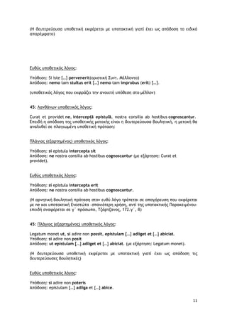 11
(Η δευτερεύουσα υποθετική εκφέρεται με υποτακτική γιατί έχει ως απόδοση το ειδικό
απαρέμφατο)
Ευθύς υποθετικός λόγος:
Υπόθεση: Si iste […] pervenerit(οριστική Συντ. Μέλλοντα)
Απόδοση: nemo tam stultus erit […] nemo tam improbus (erit) […].
(υποθετικός λόγος που εκφράζει την ανοιχτή υπόθεση στο μέλλον)
45: Λανθάνων υποθετικός λόγος:
Curat et providet ne, interceptā epistulā, nostra consilia ab hostibus cognoscantur.
Επειδή η απόδοση της υποθετικής μετοχής είναι η δευτερεύουσα βουλητική, η μετοχή θα
αναλυθεί σε πλαγιωμένη υποθετική πρόταση:
Πλάγιος (εξαρτημένος) υποθετικός λόγος:
Υπόθεση: si epistula intercepta sit
Απόδοση: ne nostra consilia ab hostibus cognoscantur (με εξάρτηση: Curat et
providet).
Ευθύς υποθετικός λόγος:
Υπόθεση: si epistula intercepta erit
Απόδοση: ne nostra consilia ab hostibus cognoscantur.
(Η αρνητική βουλητική πρόταση στον ευθύ λόγο τρέπεται σε απαγόρευση που εκφέρεται
με ne και υποτακτική Ενεστώτα –σπανιότερη χρήση, αντί της υποτακτικής Παρακειμένου-
επειδή αναφέρεται σε γ΄ πρόσωπο, Τζάρτζανος, 172.γ΄, β)
45: Πλάγιος (εξαρτημένος) υποθετικός λόγος:
Legatum monet ut, si adire non possit, epistulam […] adliget et […] abiciat.
Υπόθεση: si adire non posit
Απόδοση: ut epistulam […] adliget et […] abiciat. (με εξάρτηση: Legatum monet).
(Η δευτερεύουσα υποθετική εκφέρεται με υποτακτική γιατί έχει ως απόδοση τις
δευτερεύουσες βουλητικές)
Ευθύς υποθετικός λόγος:
Υπόθεση: si adire non poteris
Απόδοση: epistulam […] adliga et […] abice.
 