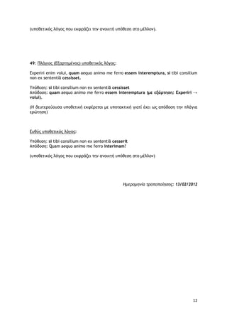 12
(υποθετικός λόγος που εκφράζει την ανοιχτή υπόθεση στο μέλλον).
49: Πλάγιος (Εξαρτημένος) υποθετικός λόγος:
Experiri enim volui, quam aequo animo me ferro essem interemptura, si tibi consilium
non ex sententiā cessisset.
Υπόθεση: si tibi consilium non ex sententiā cessisset
Απόδοση: quam aequo animo me ferro essem interemptura (με εξάρτηση: Experiri →
volui).
(Η δευτερεύουσα υποθετική εκφέρεται με υποτακτική γιατί έχει ως απόδοση την πλάγια
ερώτηση)
Ευθύς υποθετικός λόγος:
Υπόθεση: si tibi consilium non ex sententiā cesserit
Απόδοση: Quam aequo animo me ferro interimam?
(υποθετικός λόγος που εκφράζει την ανοιχτή υπόθεση στο μέλλον)
Ημερομηνία τροποποίησης: 13/02/2012
 