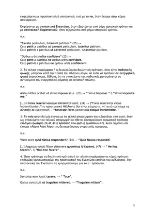 5
εκφερόμενη με προστακτική ή υποτακτική, ενώ με το ne, όταν έχουμε στην κύρια
απαγόρευση.
Εκφέρονται με υποτακτική Ενεστώτα, όταν εξαρτώνται από ρήμα αρκτικού χρόνου και
με υποτακτική Παρατατικού, όταν εξαρτώνται από ρήμα ιστορικού χρόνου.
π.χ.
“Cavete periculum, tutamini patriam.” (25) →
Cato petit a patribus ut caveant periculum, tutentur patriam.
Cato petivit a patribus ut caverent periculum, tutarentur patriam.
“Opibus urbis nolite confidere” (25) →
Cato petit a patribus ne opibus urbis confidant.
Cato petivit a patribus ne opibus urbis confiderent
2. Το τελικό απαρέμφατο ή η δευτερεύουσα βουλητική πρόταση, όταν είναι παθητικής
φωνής, μπορούν κατά την τροπή του πλάγιου λόγου σε ευθύ να τραπούν σε ενεργητική
φωνή (προσέχουμε, βέβαια, ότι το υποκείμενο της παθητικής μετατρέπεται σε
αντικείμενο του ενεργητικού ρήματος σε αιτιατική πτώση).
π.χ.
Arria milites orabat ut simul imponeretur. (23) → “ Simul imponar.” ή “Simul imponite
me.”
[…] is fores reserari eosque intromitti iussit. (34) → (“Fores reserantor eique
intromittuntor.”) η προστακτική Μέλλοντα δεν είναι εύχρηστη, γι’ αυτό τρέπουμε τη
σύνταξη σε ενεργητική→ “Reserate fores (αιτιατική) eosque intromittite. ”
3. Το volo αποτελεί μία έννοια με το τελικό απαρέμφατο που εξαρτάται από αυτό, όταν
ως αντικείμενο του τελικού απαρεμφάτου τίθεται δευτερεύουσα ονοματική πρόταση
(πλάγια ερώτηση-24,41,49 ή πρόταση του quin ή quominus-47). Αυτό σημαίνει ότι
έχουμε πλάγιο λόγο λόγω της δευτερεύουσας ονοματικής πρότασης.
π.χ.
Visne scire quid Nasica responderit? (24) → “Quid Nasica respondit?
[…] Augustus voluit filiam deterrere quominus id faceret. (47) → “ Ne hoc
feceris”. ή “Noli hoc facere” .
4. Όταν τρέπουμε τη βουλητική πρόταση ή το τελικό απαρέμφατο σε κύρια πρόταση
επιθυμίας χρησιμοποιούμε την προστακτική του Ενεστώτα (σπάνια του Μέλλοντα). Την
υποτακτική του Ενεστώτα τη χρησιμοποιούμε για το α΄ πρόσωπο.
π.χ.
Sertorius eum iussit tacere. → “ Tace”.
Gallus constituit ut tragulam mitteret. → “Tragulam mittam”.
 