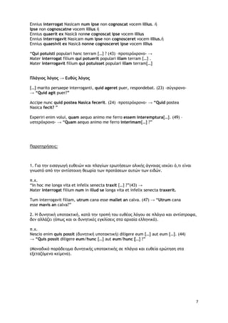 7
Ennius interrogat Nasicam num ipse non cognoscat vocem illius. ή
Ipse non cognoscatne vocem illius ή
Ennius quaerit ex Nasicā nonne cognoscat ipse vocem illius
Ennius interrogavit Nasicam num ipse non cognosceret vocem illius.ή
Ennius quaesivit ex Nasicā nonne cognosceret ipse vocem illius
“Qui potuisti populari hanc terram […] ? (43) –προτερόχρονο- →
Mater interrogat filium qui potuerit populari illam terram […] .
Mater interrogavit filium qui potuisset populari illam terram[…]
Πλάγιος λόγος → Ευθύς λόγος
[…] marito persaepe interroganti, quid ageret puer, respondebat. (23) –σύγχρονο-
→ “Quid agit puer?”
Accipe nunc quid postea Nasica fecerit. (24) –προτερόχρονο- → “Quid postea
Nasica fecit? ”
Experiri enim volui, quam aequo animo me ferro essem interemptura[…]. (49) –
υστερόχρονο- → “Quam aequo animo me ferro interimam[…] ?”
Παρατηρήσεις:
1. Για την εισαγωγή ευθειών και πλαγίων ερωτήσεων ολικής άγνοιας ισχύει ό,τι είναι
γνωστό από την αντίστοιχη θεωρία των προτάσεων αυτών των ειδών.
π.χ.
“In hoc me longa vita et infelix senecta traxit […] ?”(43) →
Mater interrogat filium num in illud se longa vita et infelix senecta traxerit.
Tum interrogavit filiam, utrum cana esse mallet an calva. (47) → “Utrum cana
esse mavis an calva?”
2. Η δυνητική υποτακτική, κατά την τροπή του ευθέος λόγου σε πλάγιο και αντίστροφα,
δεν αλλάζει (όπως και οι δυνητικές εγκλίσεις στα αρχαία ελληνικά).
π.χ.
Nescio enim quis possit (δυνητική υποτακτική) diligere eum […] aut eum […]. (44)
→ “Quis possit diligere eum/hunc […] aut eum/hunc […] ?”
(Μοναδικό παράδειγμα δυνητικής υποτακτικής σε πλάγια και ευθεία ερώτηση στα
εξεταζόμενα κείμενα).
 