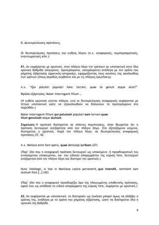 8
δ. Δευτερεύουσες προτάσεις
Οι δευτερεύουσες προτάσεις του ευθέος λόγου (π.χ. αναφορικές, συμπερασματικές,
εναντιωματικές κλπ.):
δ1. Αν εκφέρονται με οριστική, στον πλάγιο λόγο την τρέπουν σε υποτακτική στην ίδια
χρονική βαθμίδα (σύγχρονο, προτερόχρονο, υστερόχρονο) ανάλογα με τον χρόνο του
ρήματος εξάρτησης (αρκτικός-ιστορικός), εφαρμόζοντας τους κανόνες της ακολουθίας
των χρόνων (όπως ακριβώς συμβαίνει και με τις πλάγιες ερωτήσεις).
π.χ. “Qui potuisti populari hanc terram, quae te genuit atque aluit?”
Φράση εξάρτησης: Mater interrogavit filium …
(Η ευθεία ερώτηση γίνεται πλάγια, ενώ οι δευτερεύουσες αναφορικές εκφέρονται με
τέτοια υποτακτική ώστε να εξακολουθούν να δηλώνουν το προτερόχρονο στο
παρελθόν.)
Mater interrogavit filium qui potuisset populari eam terram quae
illum genuisset atque aluisset.
Σημείωση: Η οριστική διατηρείται σε σπάνιες περιπτώσεις, όταν θεωρείται ότι η
πρόταση λειτουργεί ανεξάρτητα από τον πλάγιο λόγο. Στα εξεταζόμενα κείμενα,
διατηρείται η οριστική, παρά τον πλάγιο λόγο, σε δευτερεύουσες αναφορικές
προτάσεις-27, 42.
π.χ. Meliora enim fore spero, quae deinceps scribam.(27)
(Παρ’ όλο που η αναφορική πρόταση λειτουργεί ως υποκείμενο -ή προσδιοριστική του
εννοούμενου υποκειμένου, ea- του ειδικού απαρεμφάτου της κύριας fore, λειτουργεί
ανεξάρτητα από τον πλάγιο λόγο και διατηρεί την οριστική.)
Nunc intellego, si iste in Manliana castra pervenerit, quo intendit, neminem tam
stultum fore […] (42)
(Παρ’ όλο που η αναφορική προσδιορίζει όρο της πλαγιωμένης υποθετικής πρότασης,
αφού έχει ως απόδοση το ειδικό απαρέμφατο της κύριας fore, εκφέρεται με οριστική.)
δ2. Αν εκφέρονται με υποτακτική, τη διατηρούν ως έγκλιση μπορεί όμως να αλλάξει ο
χρόνος της, ανάλογα με το χρόνο του ρήματος εξάρτησης, ώστε να διατηρείται ίδια η
χρονική της βαθμίδα.
 