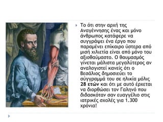  Το ότι στην αρχή της
Αναγέννησης ένας και μόνο
άνθρωπος κατάφερε να
συγγράψει ένα έργο που
παραμένει επίκαιρο ύστερα από
μισή χιλιετία είναι από μόνο του
αξιοθαύμαστο. Ο θαυμασμός
γίνεται μάλιστα μεγαλύτερος αν
αναλογιστεί κανείς ότι ο
Βεσάλιος δημοσιεύει το
σύγγραμμά του σε ηλικία μόλις
28 ετών και ότι με αυτό έρχεται
να διορθώσει τον Γαληνό που
διδασκόταν σαν ευαγγέλιο στις
ιατρικές σχολές για 1.300
χρόνια!
 