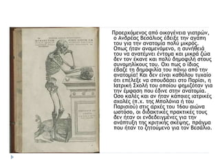 Προερχόμενος από οικογένεια γιατρών,
ο Ανδρέας Βεσάλιος έδειξε την αγάπη
του για την ανατομία πολύ μικρός.
Οπως ήταν αναμενόμενο, η συνήθειά
του να ανατέμνει έντομα και μικρά ζώα
δεν τον έκανε και πολύ δημοφιλή στους
συνομηλίκους του. Οχι πως ο ίδιος
έβαζε τη δημοφιλία του πάνω από την
ανατομία! Και δεν είναι καθόλου τυχαίο
ότι επέλεξε να σπουδάσει στο Παρίσι, η
Ιατρική Σχολή του οποίου φημιζόταν για
την έμφαση που έδινε στην ανατομία.
Οσο καλές και αν ήταν κάποιες ιατρικές
σχολές (π.χ. της Μπολόνια ή του
Παρισιού) στις αρχές του 16ου αιώνα
ωστόσο, οι διδακτικές πρακτικές τους
δεν ήταν οι ενδεδειγμένες για την
ανάπτυξη της κριτικής σκέψης, πράγμα
που ήταν το ζητούμενο για τον Βεσάλιο.
 