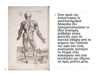  Στην αρχή της
Αναγέννησης οι
πανεπιστημιακοί
δάσκαλοι δεν
πραγματοποιούσαν οι
ίδιοι ανατομές.
Διάβαζαν στους
φοιτητές τους τα
σχετικά εδάφια από τα
κείμενα του Γαληνού
την ώρα που ένας
χειρουργός ανέτεμνε
το πτώμα ενός
κακούργου που είχε
εκτελεστεί και έδειχνε
τα προς μελέτη μέλη.
 