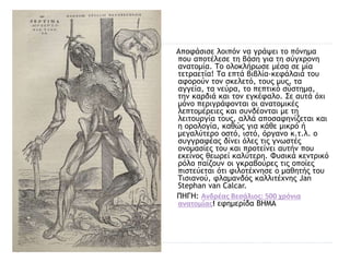 Αποφάσισε λοιπόν να γράψει το πόνημα
που αποτέλεσε τη βάση για τη σύγχρονη
ανατομία. Το ολοκλήρωσε μέσα σε μία
τετραετία! Τα επτά βιβλία-κεφάλαιά του
αφορούν τον σκελετό, τους μυς, τα
αγγεία, τα νεύρα, το πεπτικό σύστημα,
την καρδιά και τον εγκέφαλο. Σε αυτά όχι
μόνο περιγράφονται οι ανατομικές
λεπτομέρειες και συνδέονται με τη
λειτουργία τους, αλλά αποσαφηνίζεται και
η ορολογία, καθώς για κάθε μικρό ή
μεγαλύτερο οστό, ιστό, όργανο κ.τ.λ. ο
συγγραφέας δίνει όλες τις γνωστές
ονομασίες του και προτείνει αυτήν που
εκείνος θεωρεί καλύτερη. Φυσικά κεντρικό
ρόλο παίζουν οι γκραβούρες τις οποίες
πιστεύεται ότι φιλοτέχνησε ο μαθητής του
Τισιανού, φλαμανδός καλλιτέχνης Jan
Stephan van Calcar.
ΠΗΓΗ: Ανδρέας Βεσάλιος: 500 χρόνια
ανατομίας! εφημερίδα ΒΗΜΑ
 