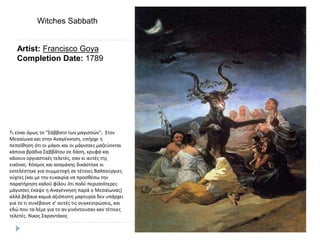 Artist: Francisco Goya
Completion Date: 1789
Witches Sabbath
Τι είναι όμως το “Σάββατο των μαγισσών”; Στον
Μεσαίωνα και στην Αναγέννηση, υπήρχε η
πεποίθηση ότι οι μάγοι και οι μάγισσες μαζεύονται
κάποια βράδια Σαββάτου σε δάση, κρυφά και
κάνουν οργιαστικές τελετές, σαν κι αυτές της
εικόνας. Κόσμος και κοσμάκης δικάστηκε κι
εκτελέστηκε για συμμετοχή σε τέτοιες Βαλπούργιες
νύχτες (και με την ευκαιρία να προσθέσω την
παρατήρηση καλού φίλου ότι πολύ περισσότερες
μάγισσες έκαψε η Αναγέννηση παρά ο Μεσαίωνας)
αλλά βέβαια καμιά αξιόπιστη μαρτυρία δεν υπάρχει
για το τι συνέβαινε σ’ αυτές τις συγκεντρώσεις, και
εδώ που τα λέμε για το αν γινόντουσαν καν τέτοιες
τελετές. Νικος Σαραντάκος
 