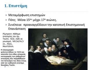 1. Επιστήμη
 Μεταμόρφωση επιστημών
 Πότε; Μέσα 15ου μέχρι 17ο αιώνες.
 Συνέπεια: προαναγγέλλουν την κατοπινή Επιστημονική
Επανάσταση
Ρέμπραντ: Μάθημα
ανατομίας του Δρ.
Τουλπ, 1632, Λάδι σε
μουσαμά, 169,5x216,5
εκ., Χάγη,
Mauritshuis.
Η ελαιογραφία
φιλοτεχνήθηκε το 1632 και
αποτελεί ένα είδος ιστορικής
καταγραφής των μαθημάτων
ανατομίας που παραδόθηκαν
τον Ιανουάριο του ίδιου έτους
από τον καθηγητή ανατόμο
Νικολάες Τουλπ.
 