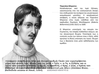 ΔΕΜΟΙΡΑΚΟΥ ΜΑΡΙΑ ΠΕ 0230
Τζορντάνο Μπρούνο
Καταδικάστηκε από την Ιερά Εξέταση,
ικανοποιώντας έτσι την εκκλησιαστική άποψη
που επιθυμούσε την συνέχεια του γεωκεντρικού
κοσμολογικού μοντέλου. Η καταδικαστική
απόφαση, η οποία οδήγησε τον Τζορντάνο
Μπρούνο στην πυρά, εκδόθηκε από τον
καρδινάλιο Ρομπέρτο Μπελλαρμίνο (Roberto
Bellarmino) (1542-1621) το 1600.
Ο Μπρούνο υποστήριζε την απειρία του
Σύμπαντος, την ύπαρξη πολλαπλών κόσμων, και
την ηλιοκεντρική θεωρία. Υποστήριζε πως η
ενοποιός ουσία των πάντων είναι ο Θεός, αλλά
αρνιόταν τη θεϊκή υπόσταση του Ιησού. Θεωρεί
πως η θρησκεία είναι μέσο καθοδήγησης των
αμαθών.
«υπάρχουν αναρίθμητοι ήλιοι και άπειρος αριθμός Γαιών που περιστρέφονται
γύρω από αυτούς τους ήλιους, σαν τις επτά « Γαίες », η Γη, η Σελήνη, και οι
πέντε τότε γνωστοί πλανήτες: ο Ερμής, η Αφροδίτη, ο Άρης, ο Δίας, ο Κρόνος που
βλέπουμε να περιστρέφονται γύρω από τον κοντινό μας ήλιο.» (Giordano Bruno,
De l'infinito universo et Mondi, 1584).
 