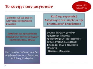Το κυνήγι των μαγισσών
Πρόκειται για μια από τις
εντονότερες ευρωπαϊκές
ψυχώσεις
Κατά την ευρωπαϊκή
Αναγέννηση συνυπήρξε με την
Επιστημονική Επανάσταση
Μέσα 15ος-
τέλη18ος αι
Καθολικοί και προτεστάντες
εφαρμόζουν τακτικές διωγμών
και θανατώσεων αθώων
Θύματα διώξεων: γυναίκες
«μάγισσες» λόγω των
προκαταλήψεων και «αιρετικοί»,
άσημοι άνθρωποι , διάσημοι
φιλόσοφοι όπως ο Τζορντανο
Μπρούνο
, Εβραίοι, «Μορίσκος»Γιατί: γιατί οι απόψεις τους δεν
συμφωνούσαν με το δόγμα της
Καθολικής Εκκλησίας
 